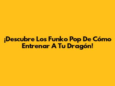 ¡Descubre Los Funko Pop De Cómo Entrenar A Tu Dragón!
