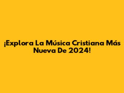 ¡Explora La Música Cristiana Más Nueva De 2024!