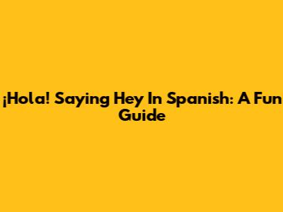 ¡Hola! Saying 'Hey' In Spanish: A Fun Guide