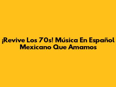 ¡Revive Los 70s! Música En Español Mexicano Que Amamos