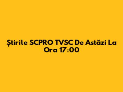 Știrile SCPRO TVSC De Astăzi La Ora 17:00