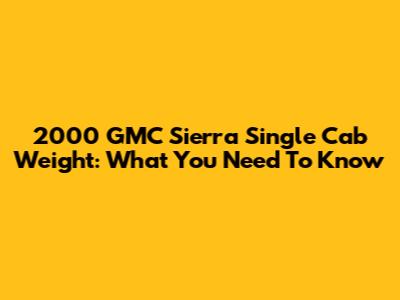 2000 GMC Sierra Single Cab Weight: What You Need To Know