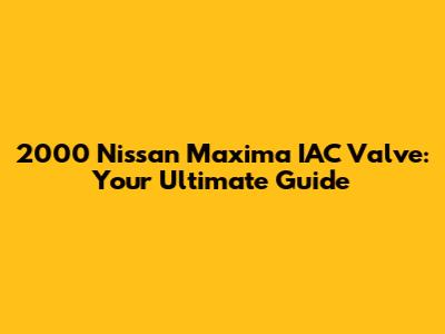2000 Nissan Maxima IAC Valve: Your Ultimate Guide