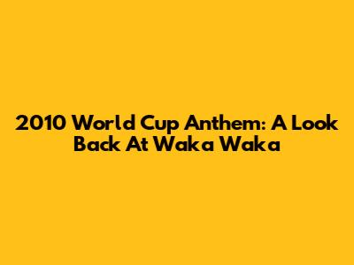 2010 World Cup Anthem: A Look Back At 'Waka Waka'