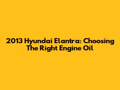 2013 Hyundai Elantra: Choosing The Right Engine Oil