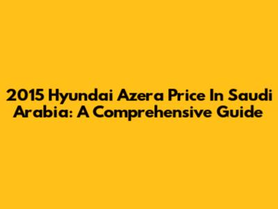 2015 Hyundai Azera Price In Saudi Arabia: A Comprehensive Guide