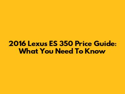 2016 Lexus ES 350 Price Guide: What You Need To Know