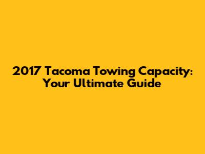 2017 Tacoma Towing Capacity: Your Ultimate Guide