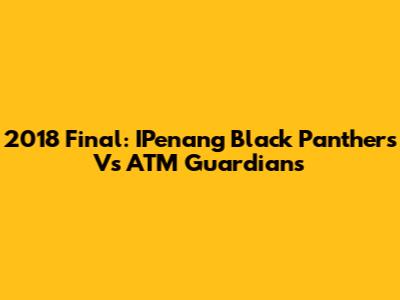 2018 Final: IPenang Black Panthers Vs ATM Guardians