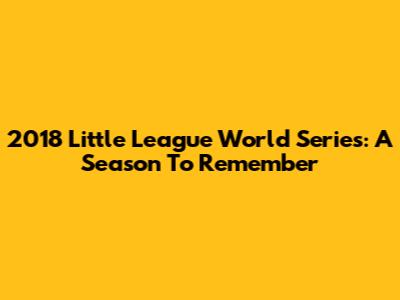 2018 Little League World Series: A Season To Remember