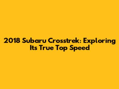 2018 Subaru Crosstrek: Exploring Its True Top Speed