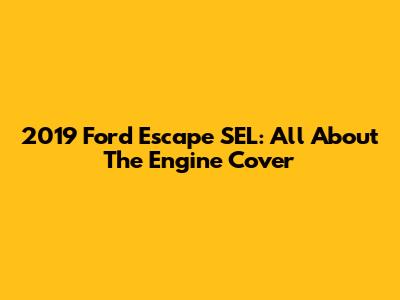 2019 Ford Escape SEL: All About The Engine Cover