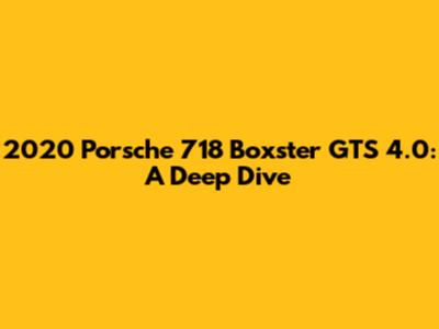 2020 Porsche 718 Boxster GTS 4.0: A Deep Dive