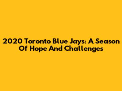 2020 Toronto Blue Jays: A Season Of Hope And Challenges