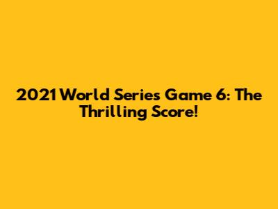 2021 World Series Game 6: The Thrilling Score!