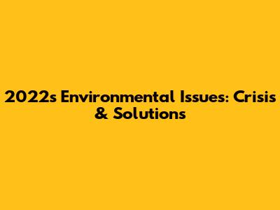 2022's Environmental Issues: Crisis & Solutions
