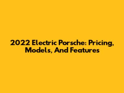 2022 Electric Porsche: Pricing, Models, And Features