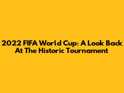 2022 FIFA World Cup: A Look Back At The Historic Tournament