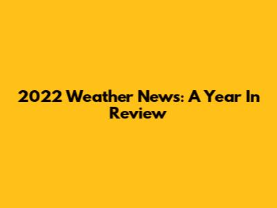 2022 Weather News: A Year In Review
