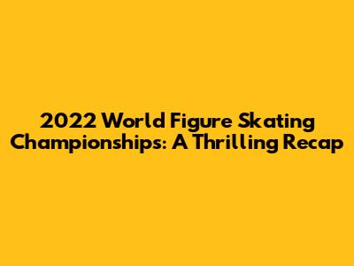2022 World Figure Skating Championships: A Thrilling Recap