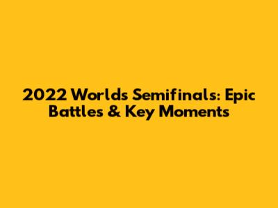 2022 Worlds Semifinals: Epic Battles & Key Moments