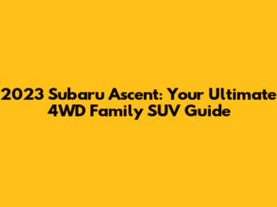 2023 Subaru Ascent: Your Ultimate 4WD Family SUV Guide