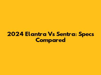2024 Elantra Vs Sentra: Specs Compared
