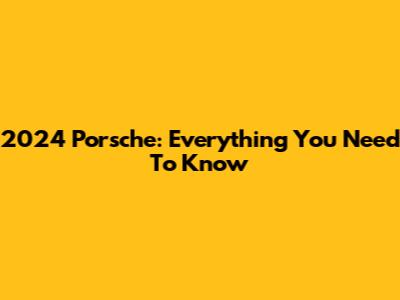 2024 Porsche: Everything You Need To Know