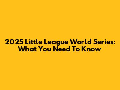 2025 Little League World Series: What You Need To Know