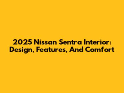 2025 Nissan Sentra Interior: Design, Features, And Comfort