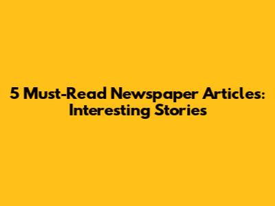 5 Must-Read Newspaper Articles: Interesting Stories