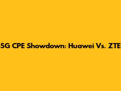 5G CPE Showdown: Huawei Vs. ZTE