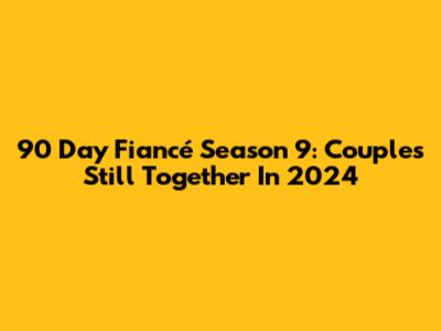 90 Day Fiancé Season 9: Couples Still Together In 2024