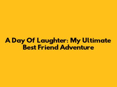A Day Of Laughter: My Ultimate Best Friend Adventure