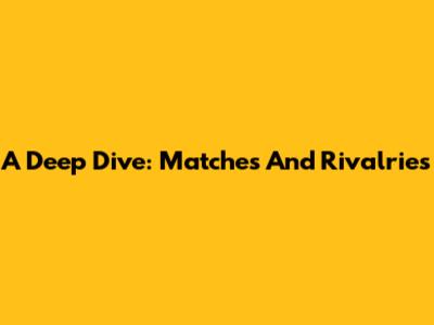 A Deep Dive: Matches And Rivalries