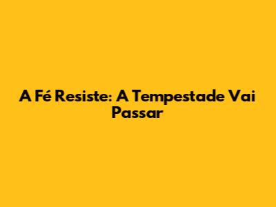 A Fé Resiste: A Tempestade Vai Passar