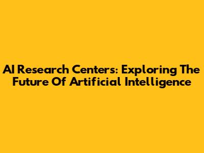 AI Research Centers: Exploring The Future Of Artificial Intelligence