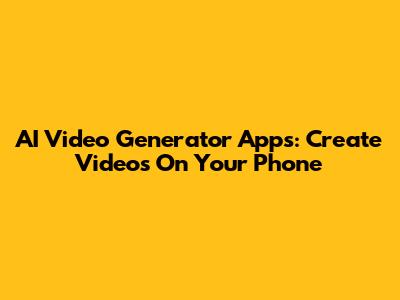 AI Video Generator Apps: Create Videos On Your Phone