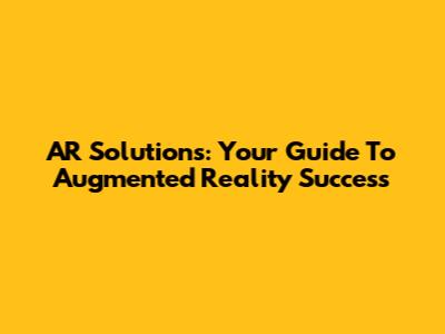 AR Solutions: Your Guide To Augmented Reality Success