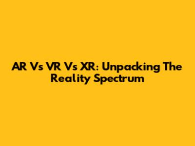 AR Vs VR Vs XR: Unpacking The Reality Spectrum