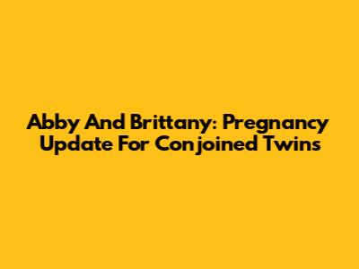 Abby And Brittany: Pregnancy Update For Conjoined Twins