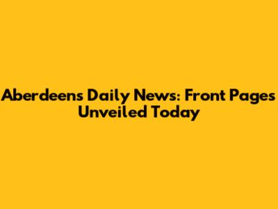 Aberdeen's Daily News: Front Pages Unveiled Today