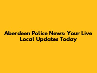 Aberdeen Police News: Your Live Local Updates Today