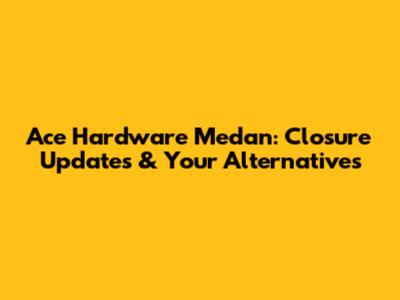 Ace Hardware Medan: Closure Updates & Your Alternatives