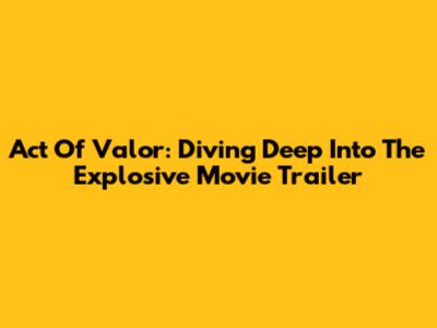 Act Of Valor: Diving Deep Into The Explosive Movie Trailer