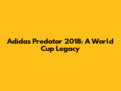 Adidas Predator 2018: A World Cup Legacy