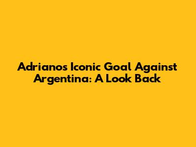 Adriano's Iconic Goal Against Argentina: A Look Back