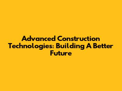 Advanced Construction Technologies: Building A Better Future