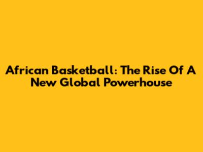 African Basketball: The Rise Of A New Global Powerhouse