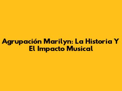 Agrupación Marilyn: La Historia Y El Impacto Musical